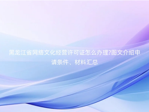 黑龍江省網(wǎng)絡(luò)文化經(jīng)營(yíng)許可證怎么辦理?圖文介紹申請(qǐng)條件、材料匯總