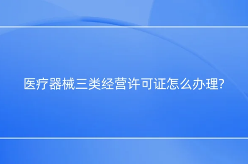 醫療器械三類經營許可證怎么辦理?