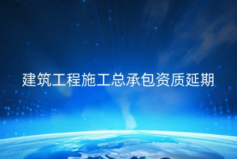 建筑工程施工總承包資質延期續期怎么辦理?需要什么資料?