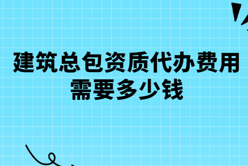 建筑總包資質代辦費用需要多少錢?有哪些費用?