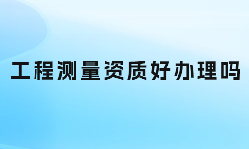工程測量資質(zhì)好辦理嗎?如何申請(qǐng)