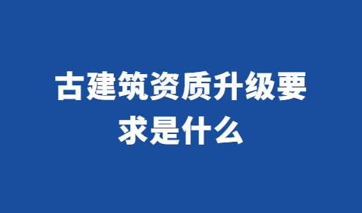 古建筑資質(zhì)升級(jí)要求是什么?如何辦理?