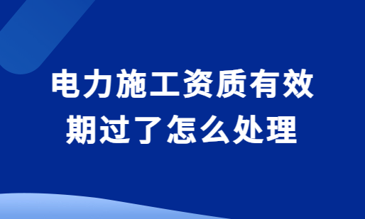 電力施工資質有效期過了怎么處理?還能延期嗎?