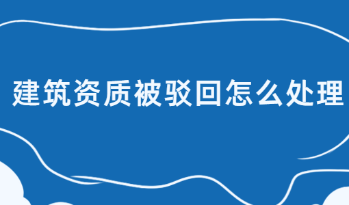 建筑資質被駁回怎么處理?如何介紹?