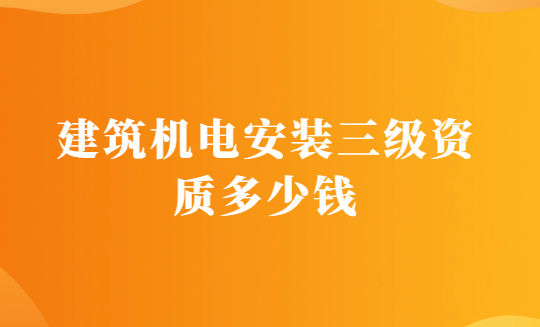 建筑機(jī)電安裝三級(jí)資質(zhì)多少錢(qián)?辦理的要求有哪些?