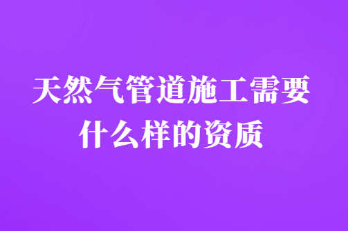 天然氣管道施工需要什么樣的資質?需要具備什么要求