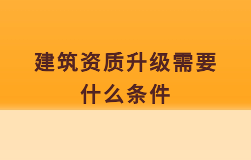 建筑資質升級需要什么條件,需要做什么準備