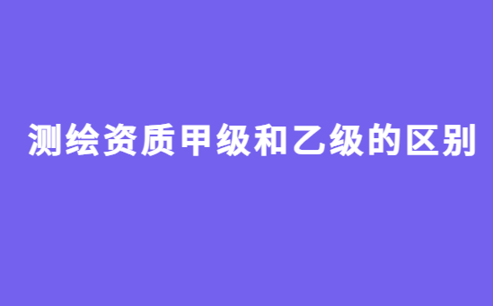 測繪資質(zhì)甲級和乙級的區(qū)別?如何辦理?