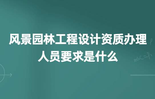 風景園林工程設計資質辦理的人員要求是什么?如何辦理?