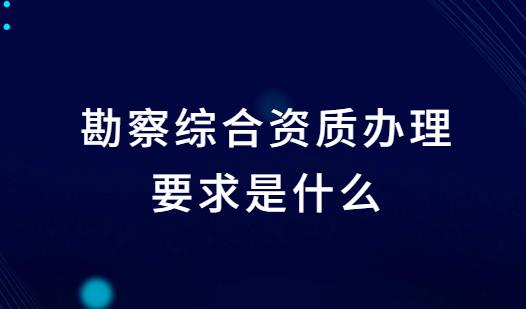 勘察綜合資質辦理要求是什么?條件是什么?