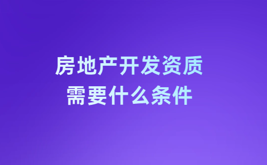房地產開發資質需要什么條件?注意事項有哪些?