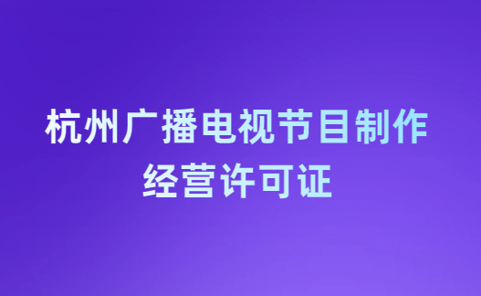 杭州廣播電視節目制作經營許可證怎么辦理,申請條件流程與材料指南