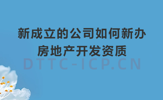 新成立的公司如何新辦房地產開發資質?辦理流程及材料匯總