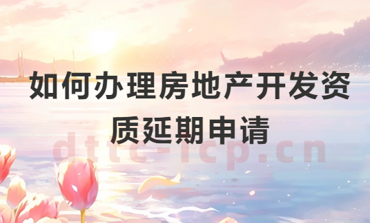 如何辦理房地產開發資質延期申請?申請條件及注意事項