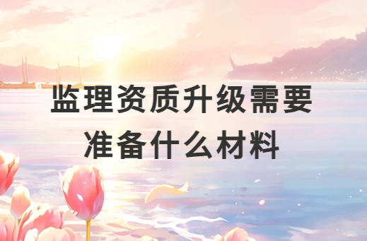 監理資質升級需要準備什么材料