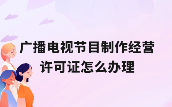 廣播電視節目制作經營許可證怎么辦理,流程與條件是什么?