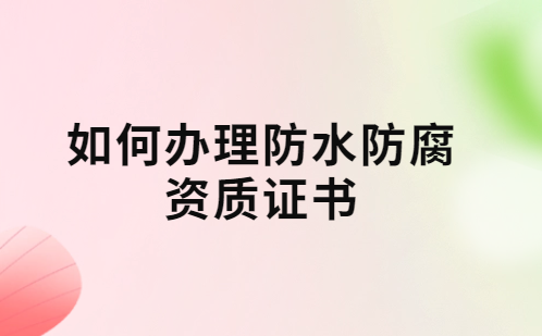 如何辦理防水防腐資質證書?要求及流程