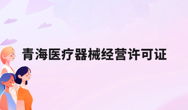 青海醫(yī)療器械經(jīng)營(yíng)許可證怎么辦理?申請(qǐng)條件、材料、流程指南