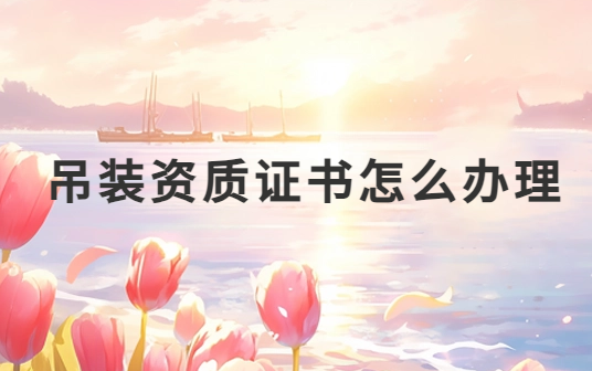 吊裝資質證書怎么辦理?