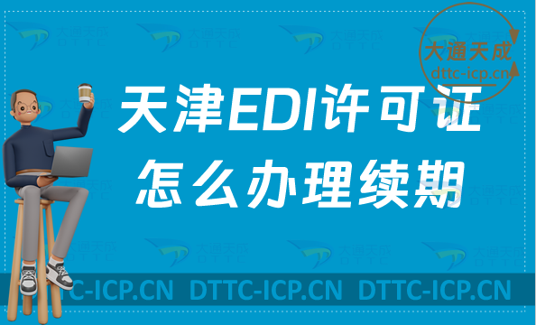 天津EDI許可證怎么辦理續期,延續申請條件及流程要求